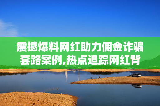 震撼爆料网红助力佣金诈骗套路案例,热点追踪网红背后的佣金骗局揭秘：如何识破诈骗套路！