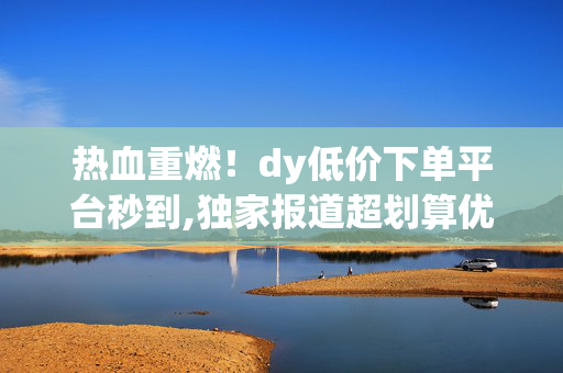 热血重燃！dy低价下单平台秒到,独家报道超划算优惠专区 秒享DY低价秒杀订单！